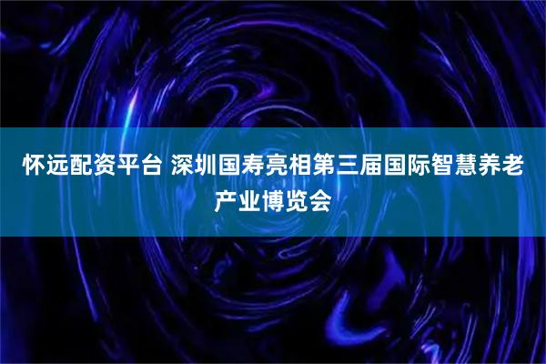 怀远配资平台 深圳国寿亮相第三届国际智慧养老产业博览会
