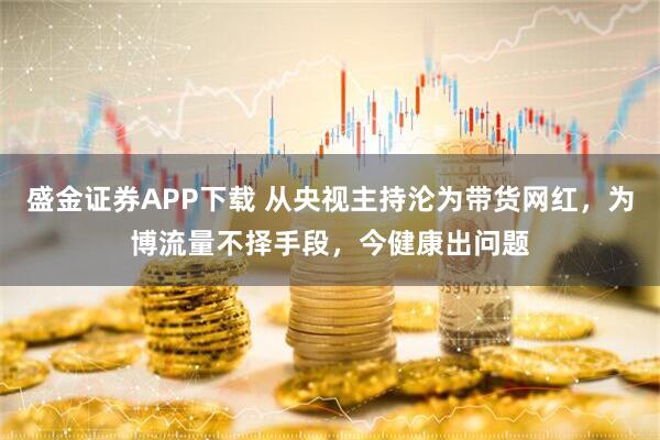 盛金证券APP下载 从央视主持沦为带货网红，为博流量不择手段，今健康出问题