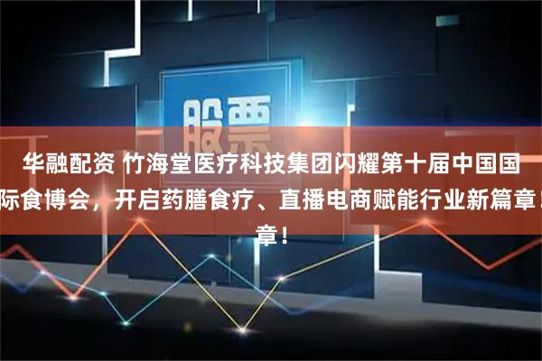 华融配资 竹海堂医疗科技集团闪耀第十届中国国际食博会，开启药膳食疗、直播电商赋能行业新篇章！