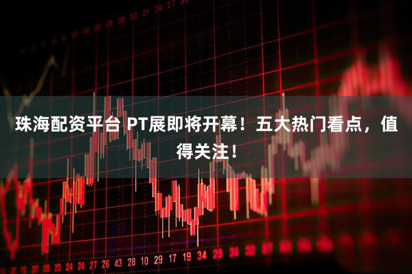 珠海配资平台 PT展即将开幕！五大热门看点，值得关注！