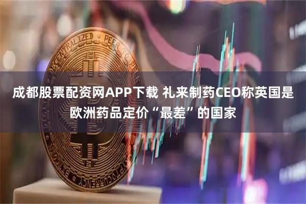 成都股票配资网APP下载 礼来制药CEO称英国是欧洲药品定价“最差”的国家