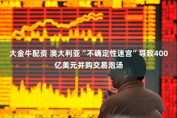 大金牛配资 澳大利亚“不确定性迷宫”导致400亿美元并购交易泡汤
