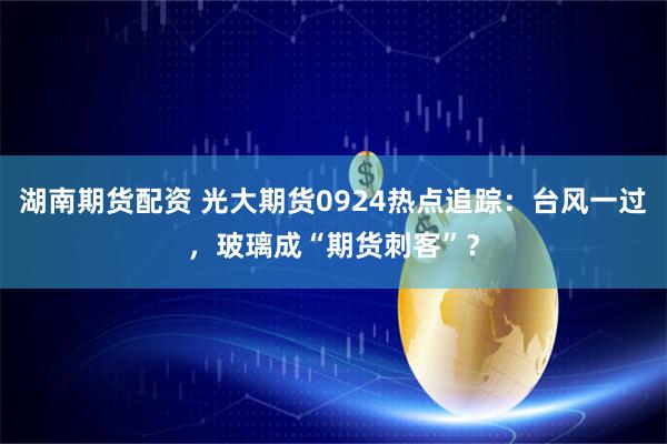 湖南期货配资 光大期货0924热点追踪：台风一过，玻璃成“期货刺客”？