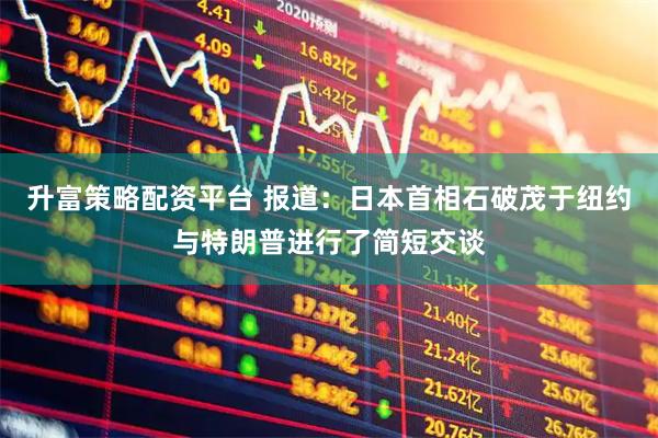 升富策略配资平台 报道：日本首相石破茂于纽约与特朗普进行了简短交谈