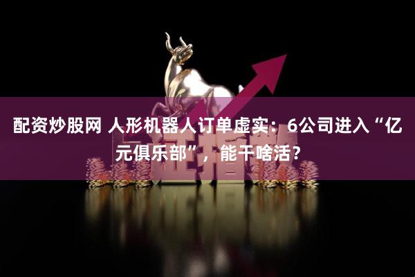 配资炒股网 人形机器人订单虚实：6公司进入“亿元俱乐部”，能干啥活？