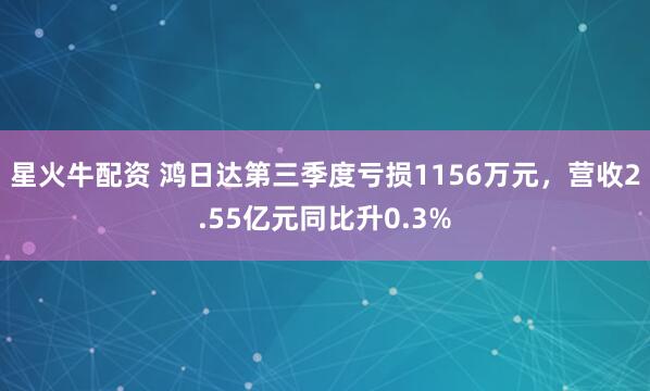 星火牛配资 鸿日达第三季度亏损1156万元，营收2.55亿元同比升0.3%