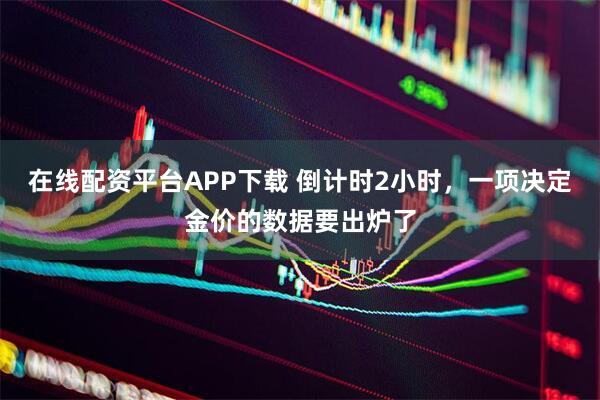 在线配资平台APP下载 倒计时2小时，一项决定金价的数据要出炉了