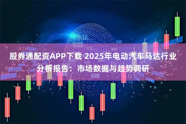 股券通配资APP下载 2025年电动汽车马达行业分析报告：市场数据与趋势调研