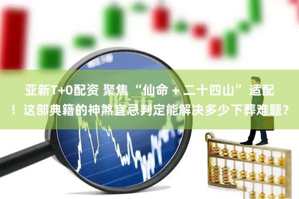 亚新T+0配资 聚焦 “仙命 + 二十四山” 适配！这部典籍的神煞宜忌判定能解决多少下葬难题？