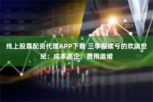 线上股票配资代理APP下载 三季报续亏的欢瑞世纪：成本高企，费用激增