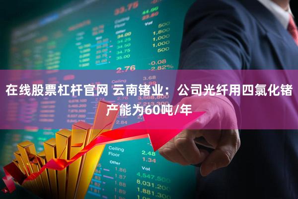 在线股票杠杆官网 云南锗业：公司光纤用四氯化锗产能为60吨/年