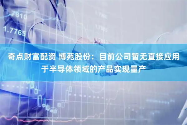 奇点财富配资 博苑股份：目前公司暂无直接应用于半导体领域的产品实现量产