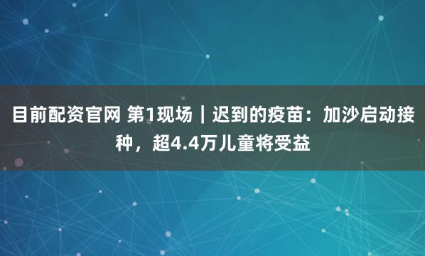 目前配资官网 第1现场｜迟到的疫苗：加沙启动接种，超4.4万儿童将受益
