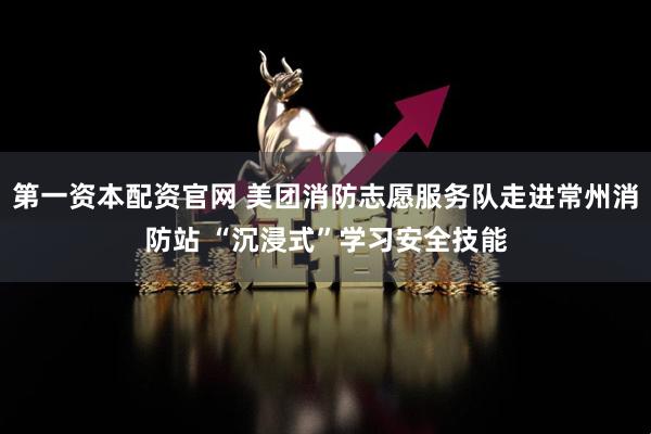 第一资本配资官网 美团消防志愿服务队走进常州消防站 “沉浸式”学习安全技能
