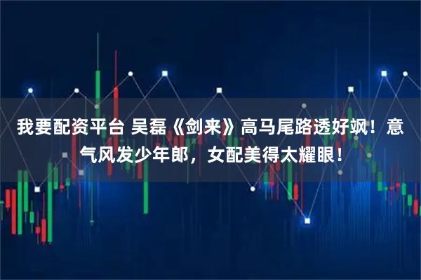 我要配资平台 吴磊《剑来》高马尾路透好飒！意气风发少年郎，女配美得太耀眼！
