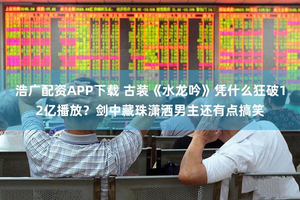 浩广配资APP下载 古装《水龙吟》凭什么狂破12亿播放？剑中藏珠潇洒男主还有点搞笑