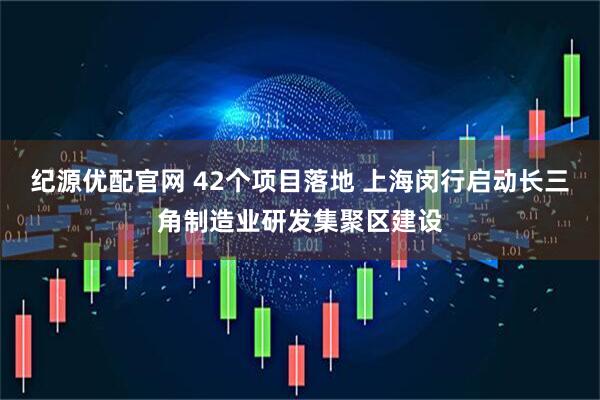 纪源优配官网 42个项目落地 上海闵行启动长三角制造业研发集聚区建设