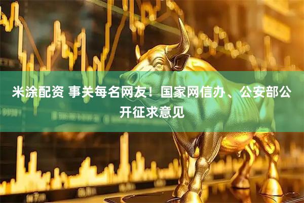 米涂配资 事关每名网友！国家网信办、公安部公开征求意见