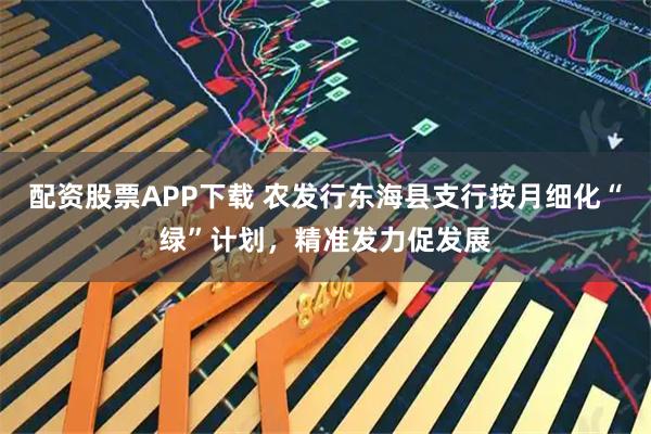 配资股票APP下载 农发行东海县支行按月细化“绿”计划，精准发力促发展
