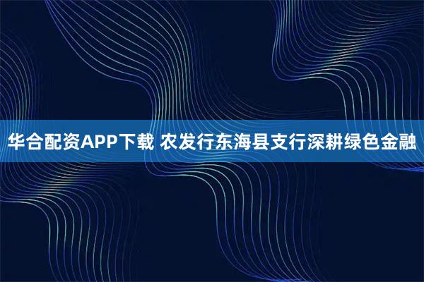 华合配资APP下载 农发行东海县支行深耕绿色金融