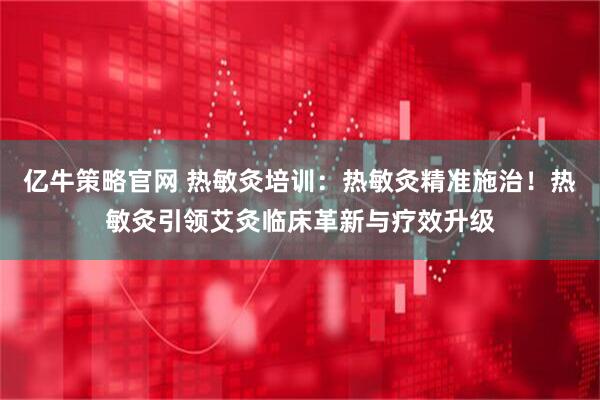 亿牛策略官网 热敏灸培训：热敏灸精准施治！热敏灸引领艾灸临床革新与疗效升级
