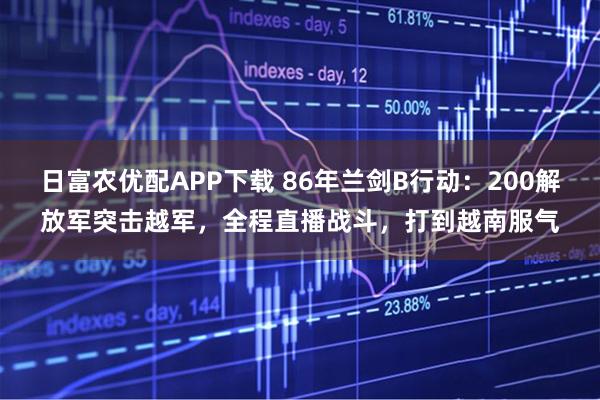 日富农优配APP下载 86年兰剑B行动：200解放军突击越军，全程直播战斗，打到越南服气