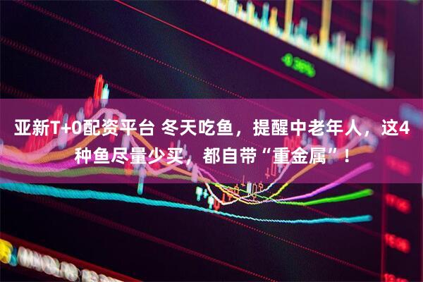 亚新T+0配资平台 冬天吃鱼，提醒中老年人，这4种鱼尽量少买，都自带“重金属”！