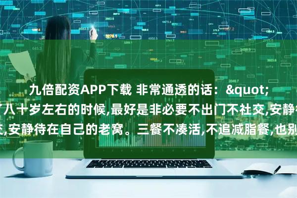 九倍配资APP下载 非常通透的话："奉劝老年朋友，年龄到了八十岁左右的时候,最好是非必要不出门不社交,安静待在自己的老窝。三餐不凑活,不追减脂餐,也别那么多讲究和禁忌”