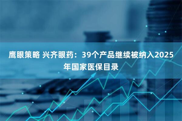 鹰眼策略 兴齐眼药：39个产品继续被纳入2025年国家医保目录