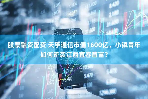 股票融资配资 天孚通信市值1600亿，小镇青年如何逆袭江西宜春首富？