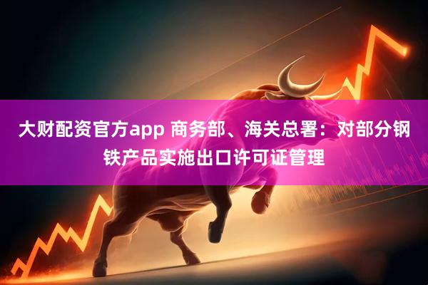 大财配资官方app 商务部、海关总署：对部分钢铁产品实施出口许可证管理