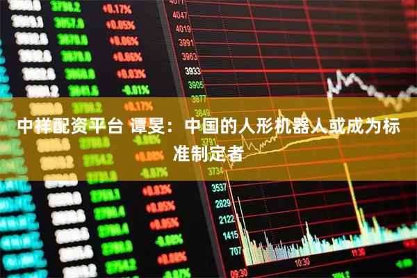 中祥配资平台 谭旻：中国的人形机器人或成为标准制定者
