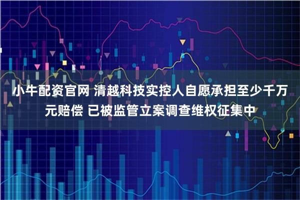 小牛配资官网 清越科技实控人自愿承担至少千万元赔偿 已被监管立案调查维权征集中