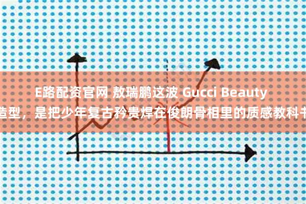 E路配资官网 敖瑞鹏这波 Gucci Beauty 造型，是把少年复古矜贵焊在俊朗骨相里的质感教科书
