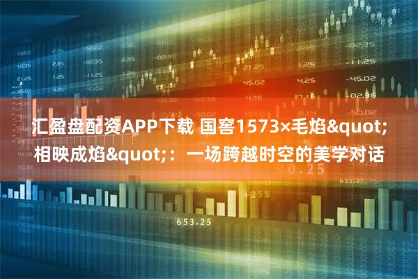 汇盈盘配资APP下载 国窖1573×毛焰"相映成焰"：一场跨越时空的美学对话