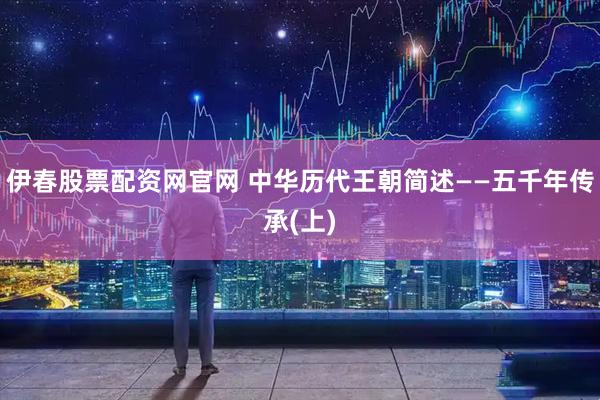 伊春股票配资网官网 中华历代王朝简述――五千年传承(上)