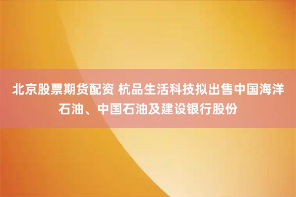 北京股票期货配资 杭品生活科技拟出售中国海洋石油、中国石油及建设银行股份