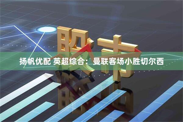 扬帆优配 英超综合：曼联客场小胜切尔西
