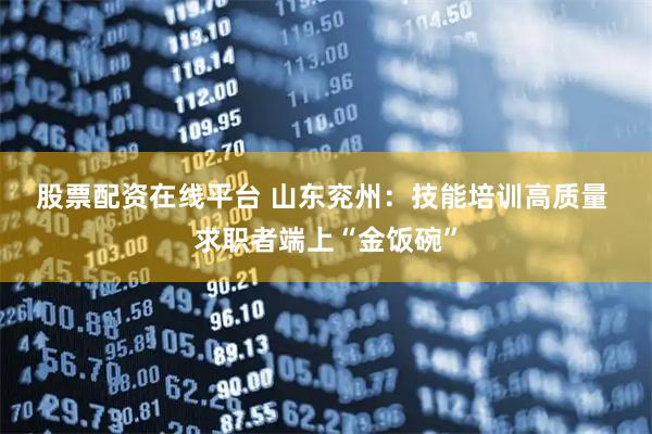 股票配资在线平台 山东兖州：技能培训高质量 求职者端上“金饭碗”