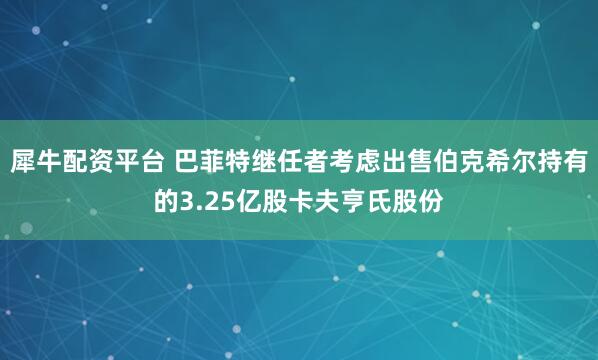 犀牛配资平台 巴菲特继任者考虑出售伯克希尔持有的3.25亿股卡夫亨氏股份