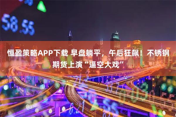 恒盈策略APP下载 早盘躺平，午后狂飙！不锈钢期货上演“逼空大戏”