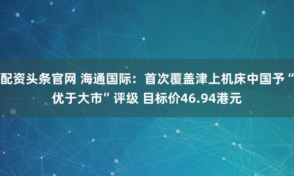 配资头条官网 海通国际：首次覆盖津上机床中国予“优于大市”评级 目标价46.94港元