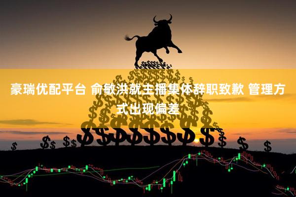 豪瑞优配平台 俞敏洪就主播集体辞职致歉 管理方式出现偏差