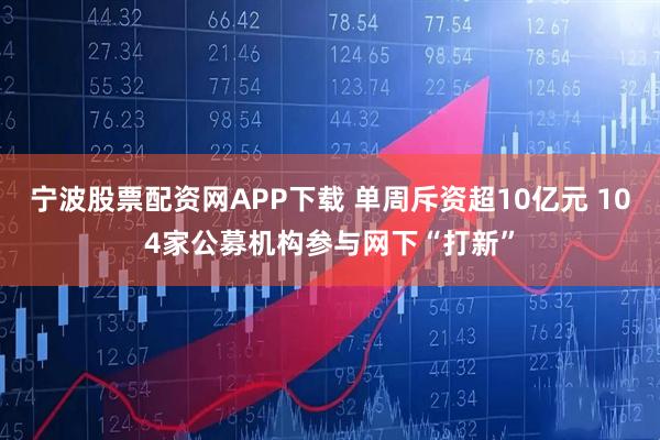 宁波股票配资网APP下载 单周斥资超10亿元 104家公募机构参与网下“打新”