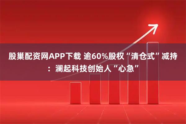 股巢配资网APP下载 逾60%股权“清仓式”减持：澜起科技创始人“心急”