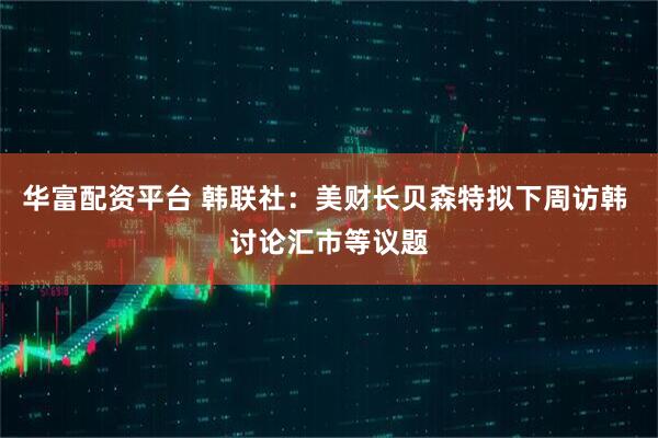 华富配资平台 韩联社：美财长贝森特拟下周访韩 讨论汇市等议题