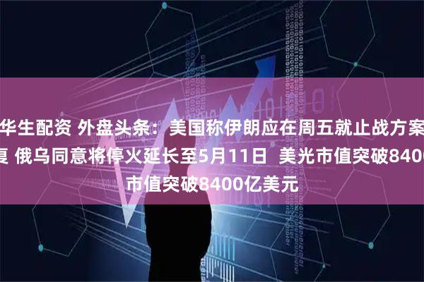 华生配资 外盘头条：美国称伊朗应在周五就止战方案作出答复 俄乌同意将停火延长至5月11日  美光市值突破8400亿美元