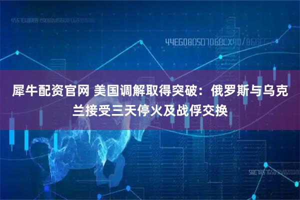 犀牛配资官网 美国调解取得突破：俄罗斯与乌克兰接受三天停火及战俘交换