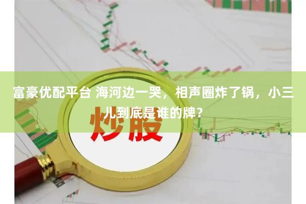 富豪优配平台 海河边一哭，相声圈炸了锅，小三儿到底是谁的牌？