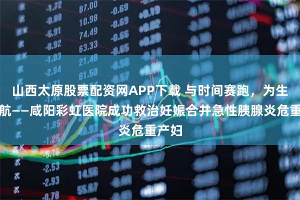 山西太原股票配资网APP下载 与时间赛跑，为生命护航——咸阳彩虹医院成功救治妊娠合并急性胰腺炎危重产妇